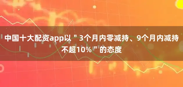 中国十大配资app以＂3个月内零减持、9个月内减持不超10%＂的态度