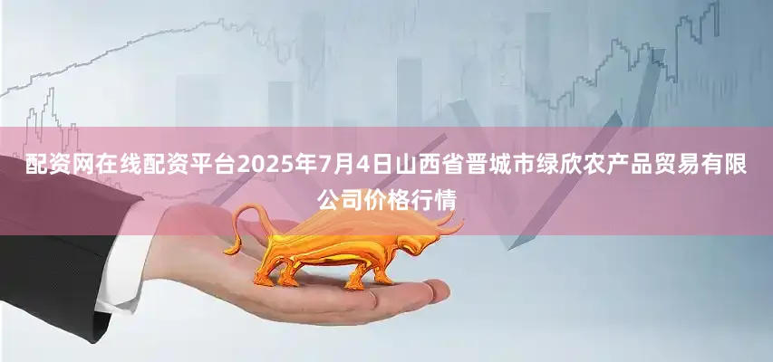 配资网在线配资平台2025年7月4日山西省晋城市绿欣农产品贸易有限公司价格行情