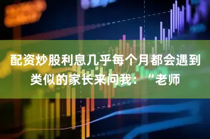 配资炒股利息几乎每个月都会遇到类似的家长来问我：“老师