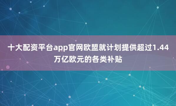 十大配资平台app官网欧盟就计划提供超过1.44万亿欧元的各类补贴