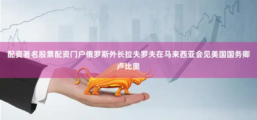 配资著名股票配资门户俄罗斯外长拉夫罗夫在马来西亚会见美国国务卿卢比奥
