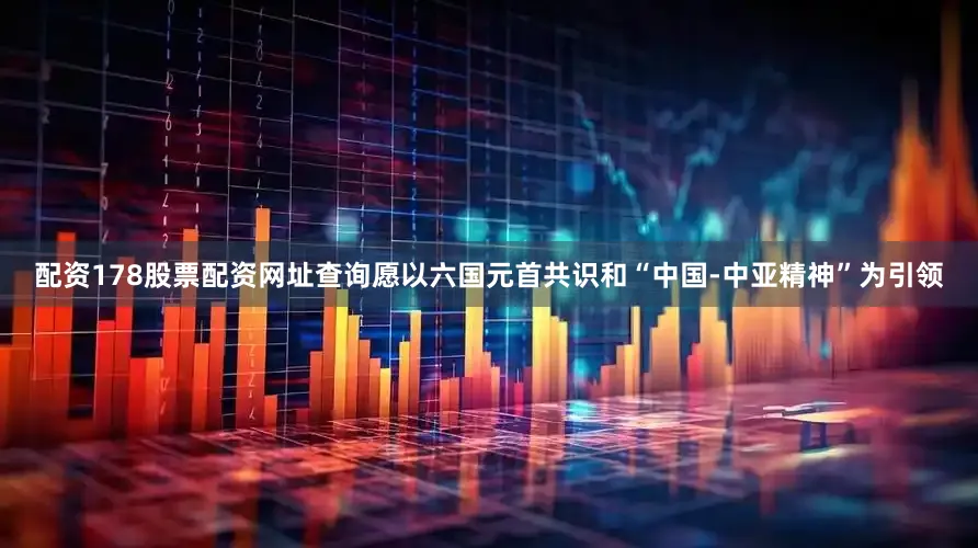 配资178股票配资网址查询愿以六国元首共识和“中国-中亚精神”为引领