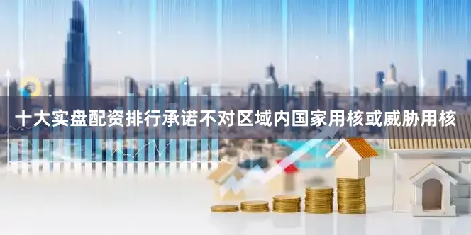 十大实盘配资排行承诺不对区域内国家用核或威胁用核