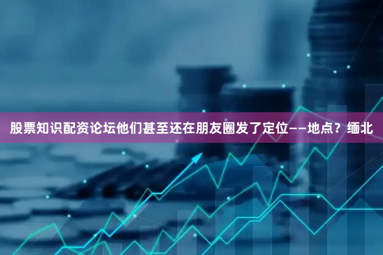 股票知识配资论坛他们甚至还在朋友圈发了定位——地点？缅北