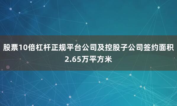 股票10倍杠杆正规平台公司及控股子公司签约面积2.65万平方米