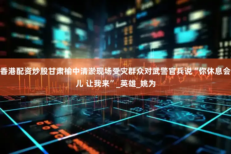 香港配资炒股甘肃榆中清淤现场受灾群众对武警官兵说“你休息会儿 让我来”_英雄_姚为