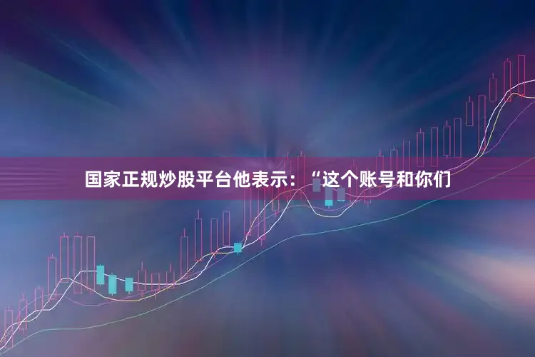 国家正规炒股平台他表示：“这个账号和你们