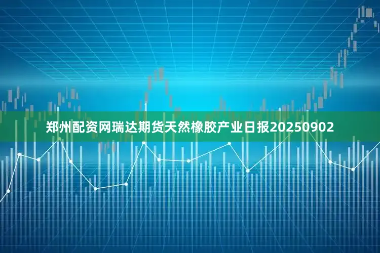 郑州配资网瑞达期货天然橡胶产业日报20250902