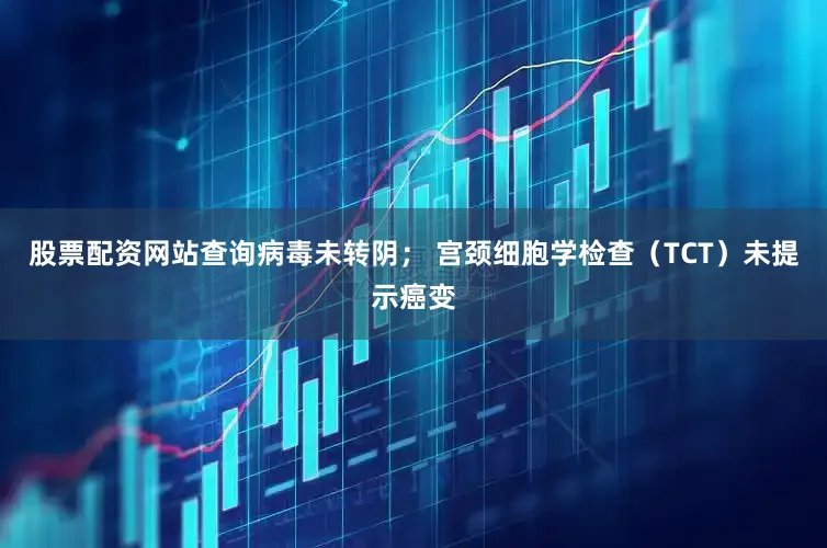 股票配资网站查询病毒未转阴； 宫颈细胞学检查（TCT）未提示癌变
