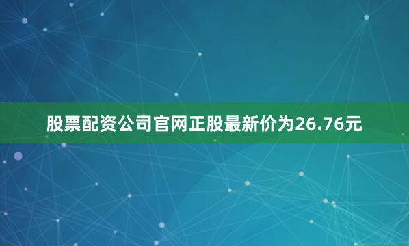 股票配资公司官网正股最新价为26.76元